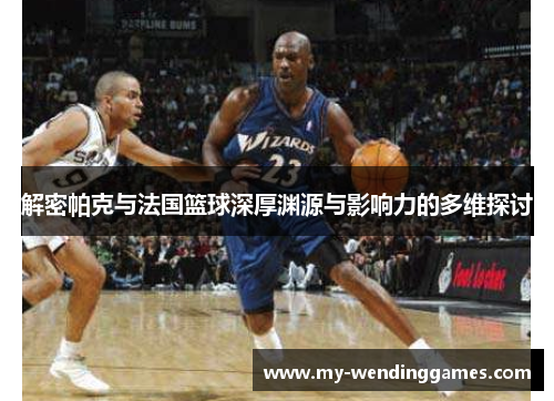 解密帕克与法国篮球深厚渊源与影响力的多维探讨