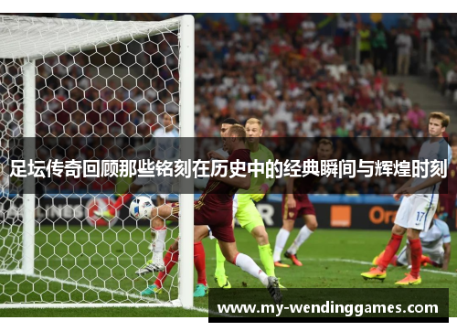 足坛传奇回顾那些铭刻在历史中的经典瞬间与辉煌时刻
