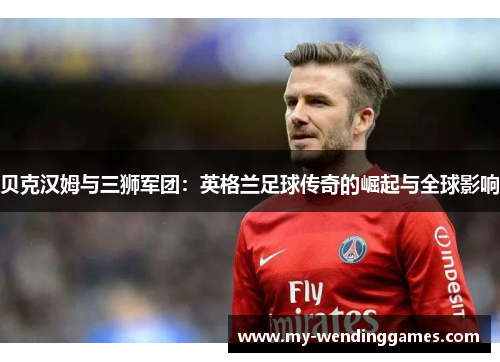 贝克汉姆与三狮军团：英格兰足球传奇的崛起与全球影响