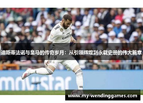 迪斯蒂法诺与皇马的传奇岁月：从引领辉煌到永载史册的伟大篇章