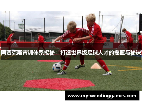 阿贾克斯青训体系揭秘：打造世界级足球人才的摇篮与秘诀