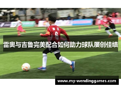 雷奥与吉鲁完美配合如何助力球队屡创佳绩