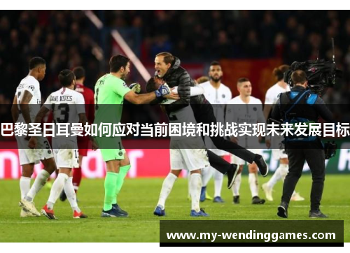 巴黎圣日耳曼如何应对当前困境和挑战实现未来发展目标 巴黎圣日耳曼如何应对当前困境和挑战实现未来发展目标